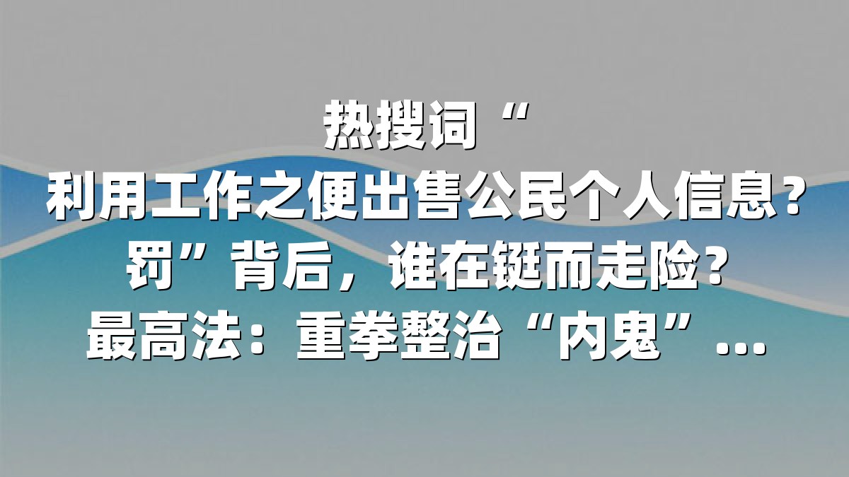 热搜词“利用工作之便出售公民个人信息？罚”背后，谁在铤而走险？最高法：重拳整治“内鬼”泄露链