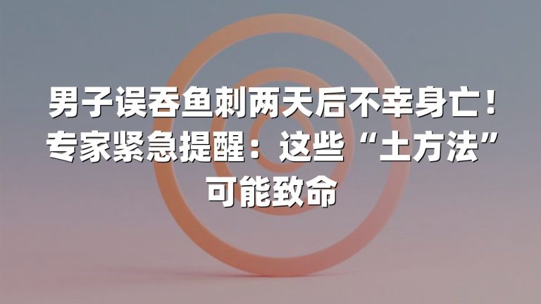 男子误吞鱼刺两天后不幸身亡！专家紧急提醒：这些“土方法”可能致命