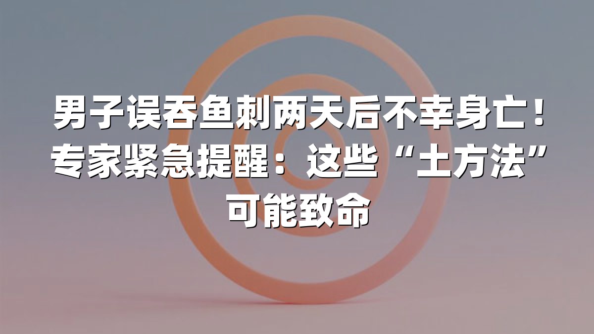 男子误吞鱼刺两天后不幸身亡！专家紧急提醒：这些“土方法”可能致命