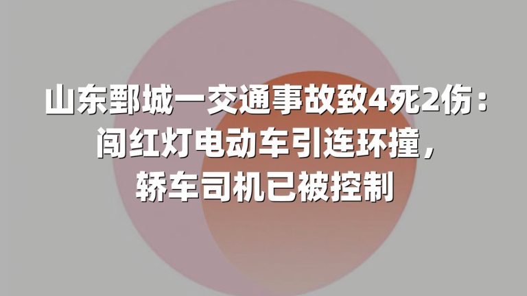山东鄄城一交通事故致4死2伤：闯红灯电动车引连环撞，轿车司机已被控制