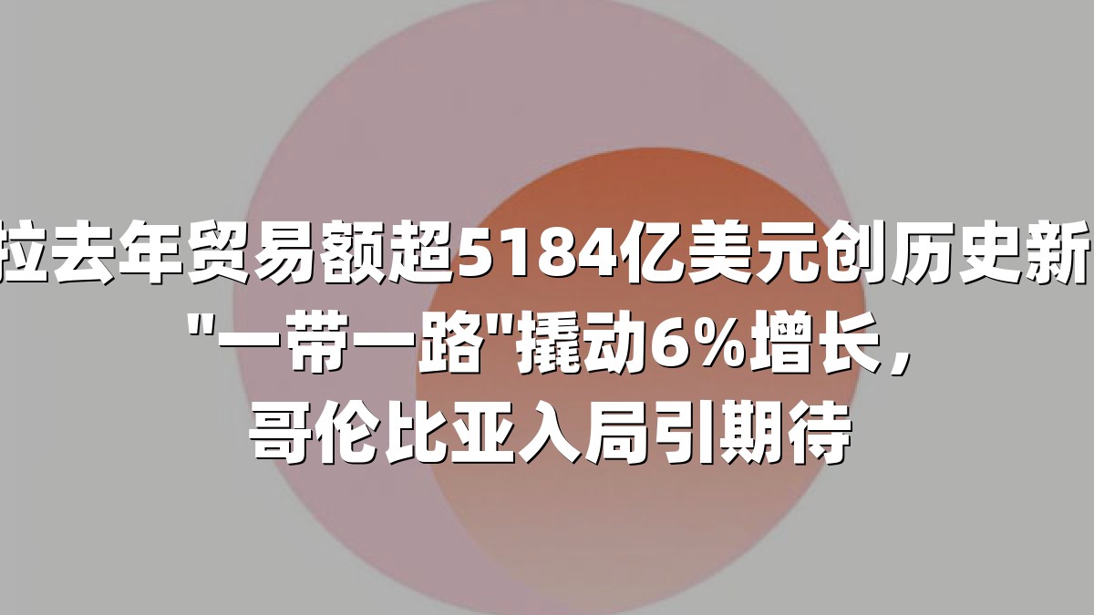 中拉去年贸易额超5184亿美元创历史新高！"一带一路"撬动6%增长，哥伦比亚入局引期待