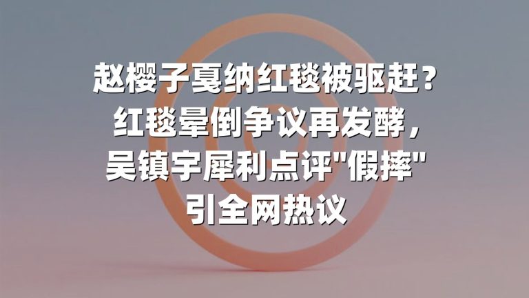赵樱子戛纳红毯被驱赶？红毯晕倒争议再发酵，吴镇宇犀利点评"假摔"引全网热议