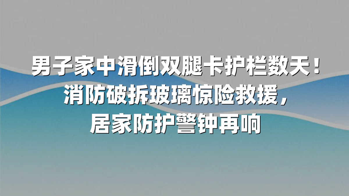男子家中滑倒双腿卡护栏数天！消防破拆玻璃惊险救援，居家防护警钟再响