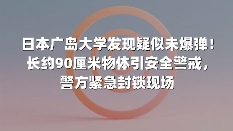 日本广岛大学发现疑似未爆弹！长约90厘米物体引安全警戒，警方紧急封锁现场