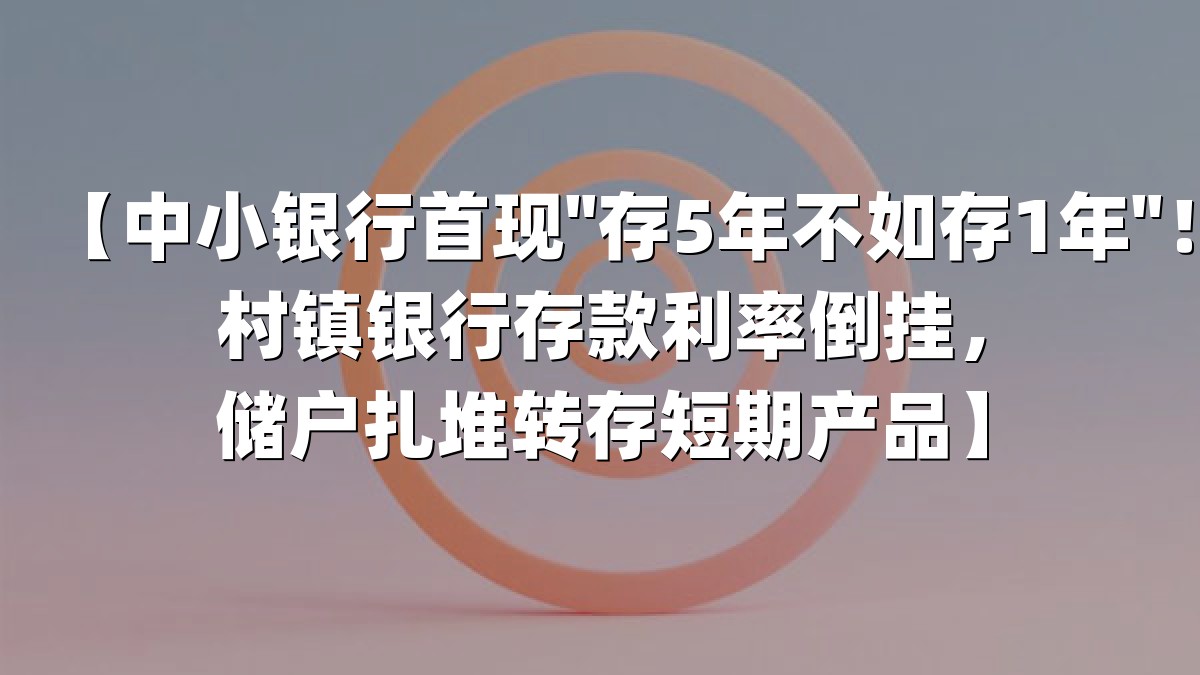 【中小银行首现"存5年不如存1年"！村镇银行存款利率倒挂，储户扎堆转存短期产品】
