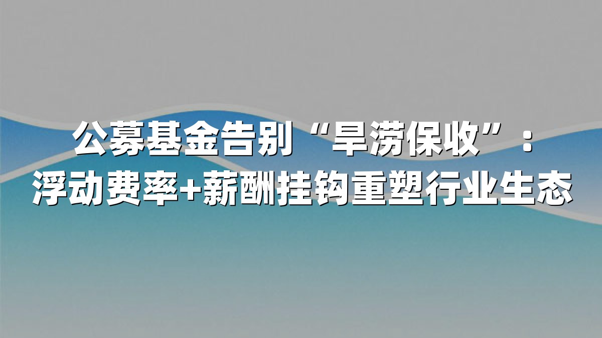 公募基金告别“旱涝保收”：浮动费率+薪酬挂钩重塑行业生态