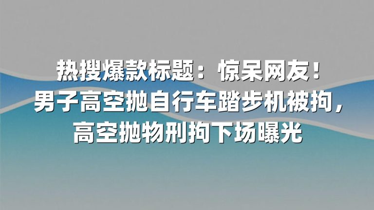 热搜爆款标题：惊呆网友！男子高空抛自行车踏步机被拘，高空抛物刑拘下场曝光