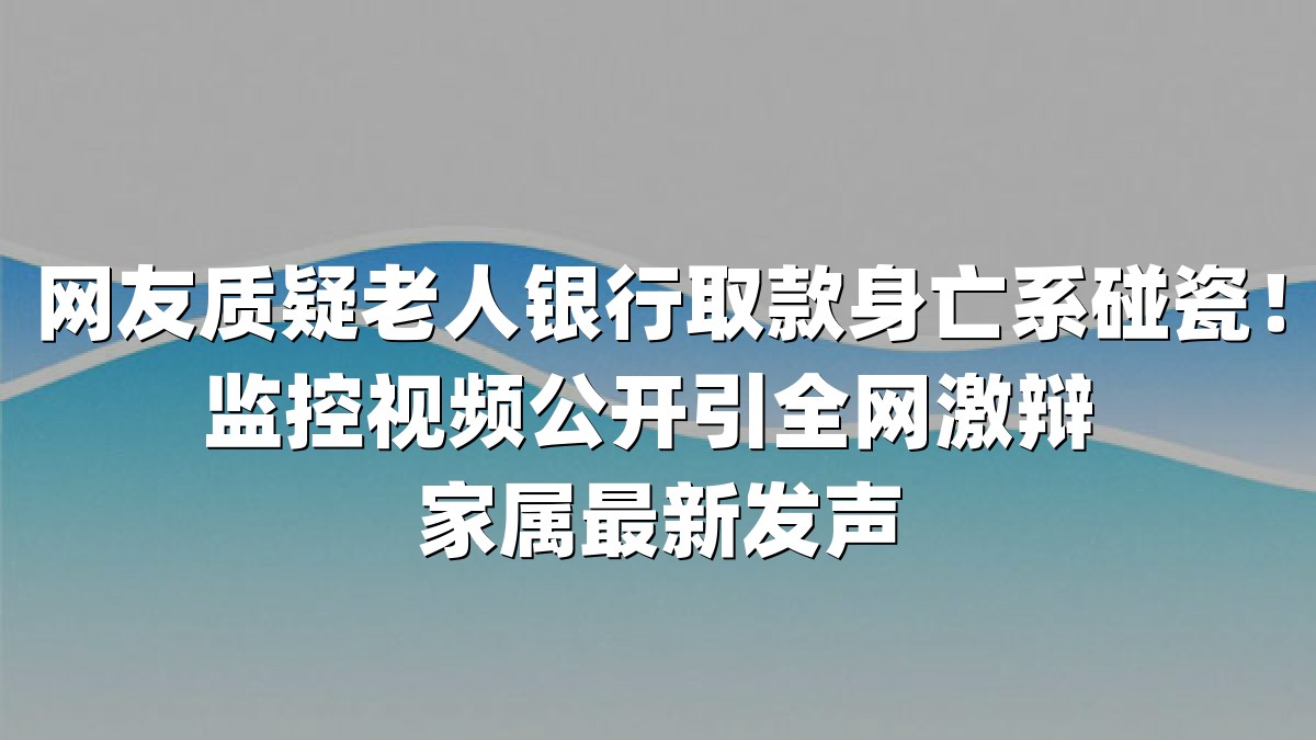 网友质疑老人银行取款身亡系碰瓷！监控视频公开引全网激辩 家属最新发声