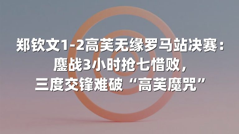 郑钦文1-2高芙无缘罗马站决赛：鏖战3小时抢七惜败，三度交锋难破“高芙魔咒”