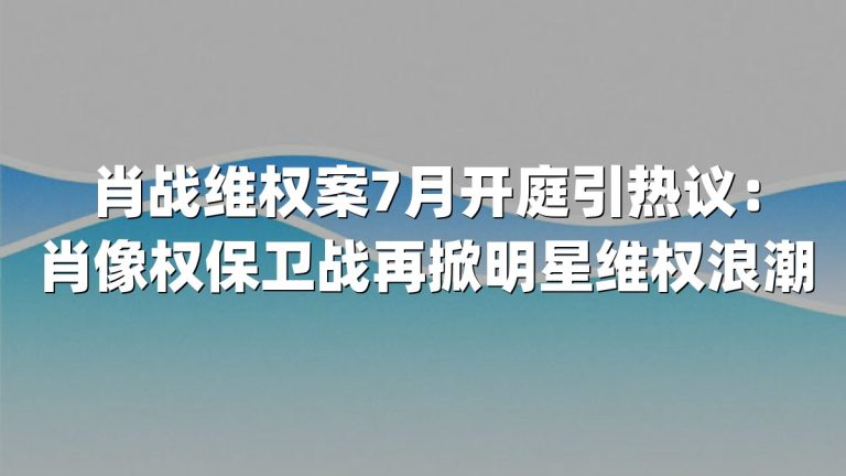 肖战维权案7月开庭引热议：肖像权保卫战再掀明星维权浪潮