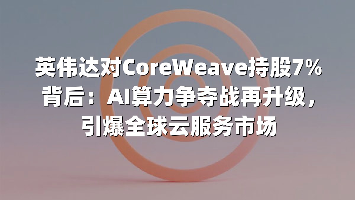 英伟达对CoreWeave持股7%背后：AI算力争夺战再升级，引爆全球云服务市场