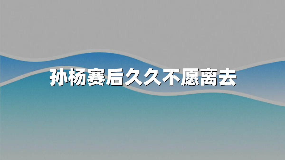孙杨赛后久久不愿离去