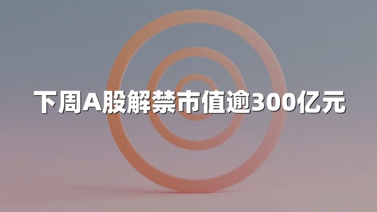 下周A股解禁市值逾300亿元