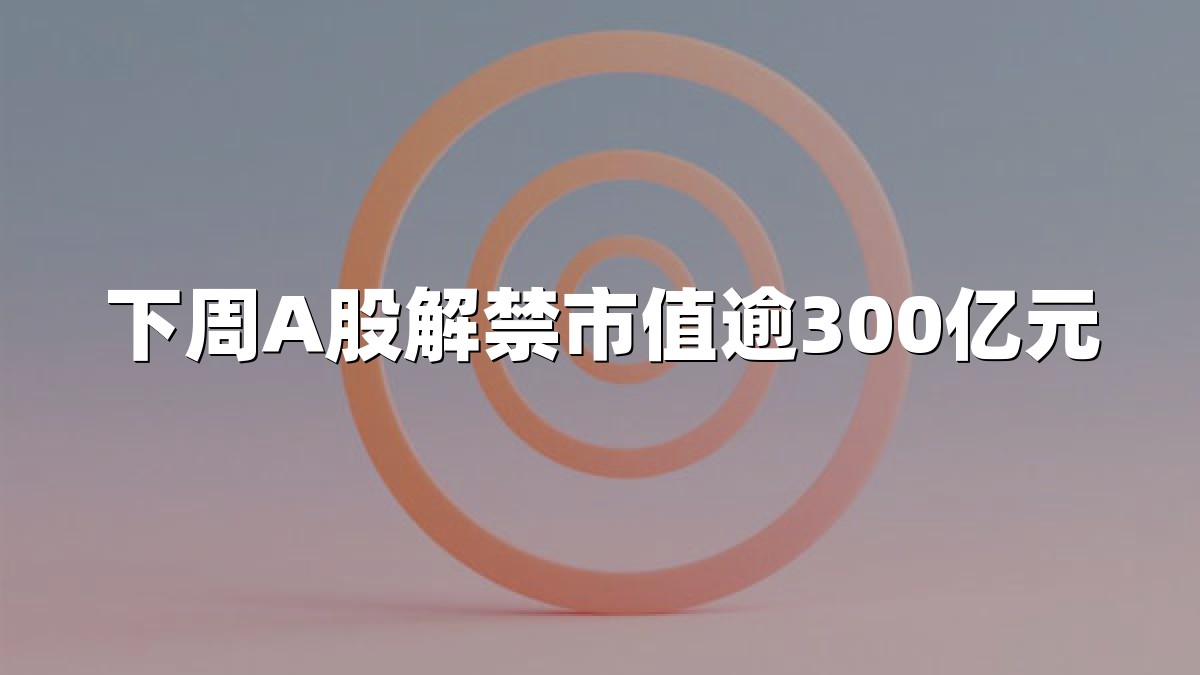 下周A股解禁市值逾300亿元