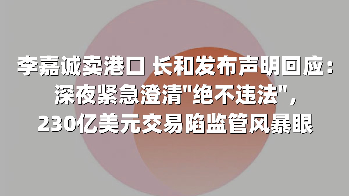 李嘉诚卖港口 长和发布声明回应：深夜紧急澄清"绝不违法"，230亿美元交易陷监管风暴眼