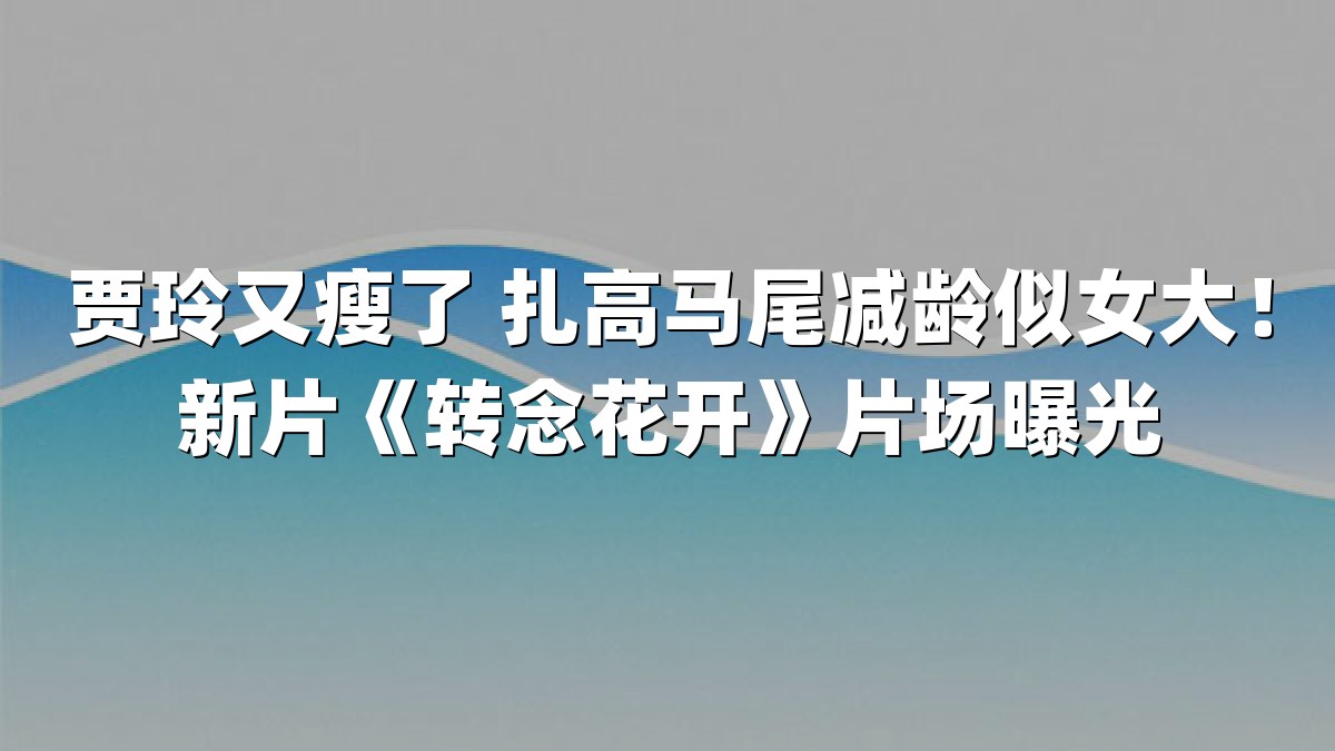 贾玲又瘦了 扎高马尾减龄似女大！新片《转念花开》片场曝光