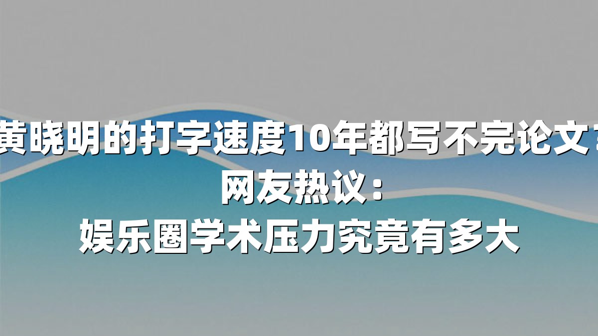 黄晓明的打字速度10年都写不完论文？网友热议：娱乐圈学术压力究竟有多大
