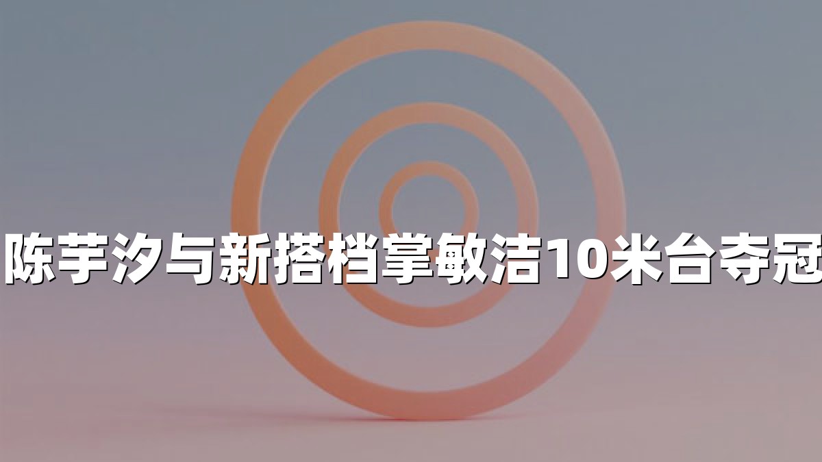 陈芋汐与新搭档掌敏洁10米台夺冠