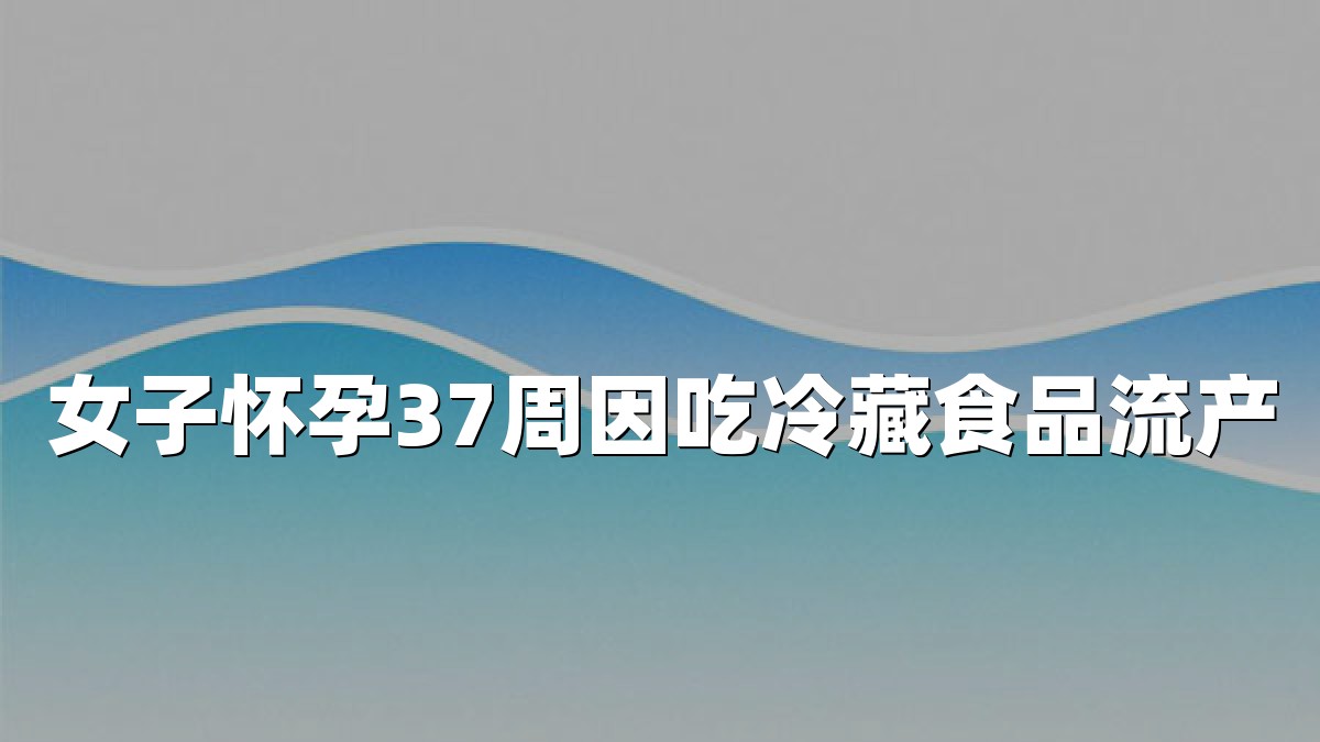 女子怀孕37周因吃冷藏食品流产