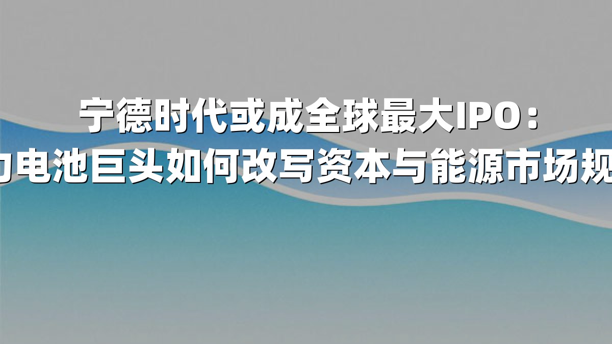 宁德时代或成全球最大IPO：动力电池巨头如何改写资本与能源市场规则？