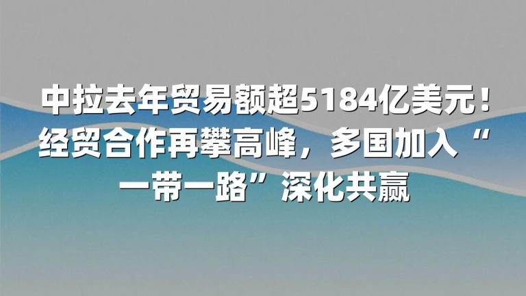 中拉去年贸易额超5184亿美元！经贸合作再攀高峰，多国加入“一带一路”深化共赢